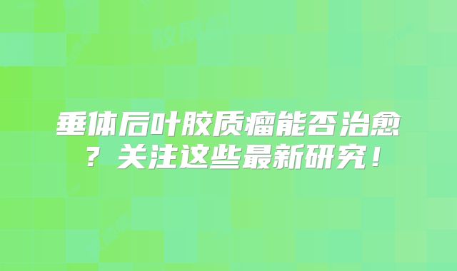 垂体后叶胶质瘤能否治愈？关注这些最新研究！