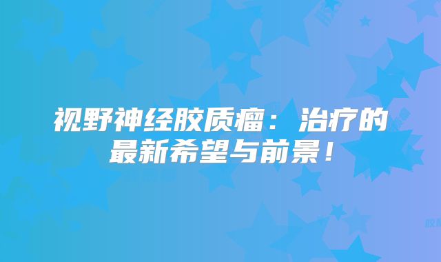 视野神经胶质瘤：治疗的最新希望与前景！
