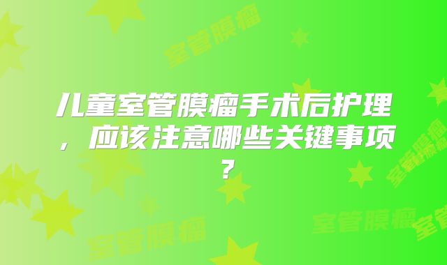 儿童室管膜瘤手术后护理，应该注意哪些关键事项？