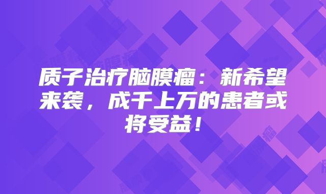 质子治疗脑膜瘤：新希望来袭，成千上万的患者或将受益！