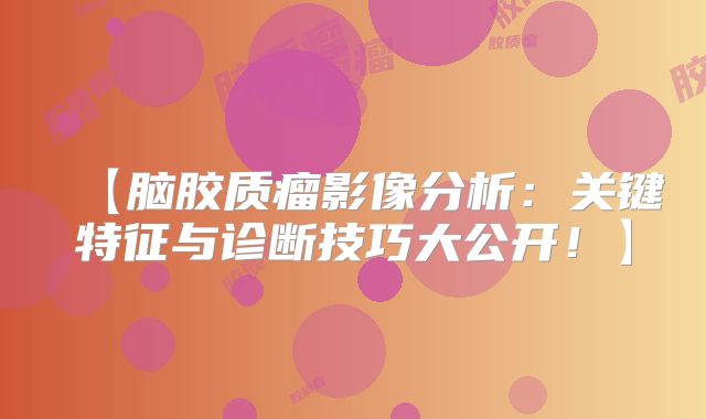 【脑胶质瘤影像分析：关键特征与诊断技巧大公开！】