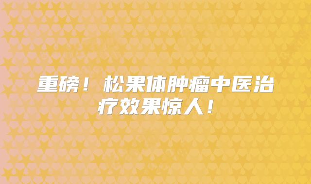 重磅！松果体肿瘤中医治疗效果惊人！
