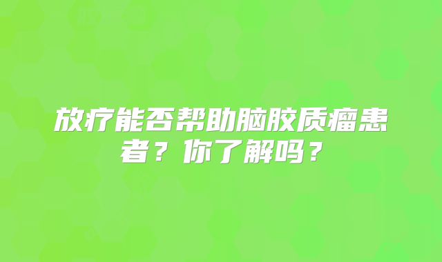 放疗能否帮助脑胶质瘤患者？你了解吗？