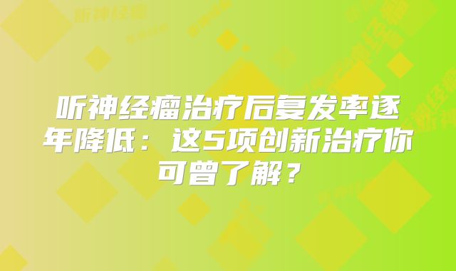 听神经瘤治疗后复发率逐年降低：这5项创新治疗你可曾了解？