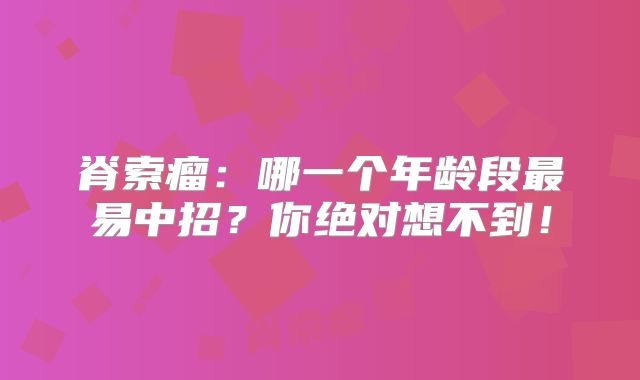 脊索瘤：哪一个年龄段最易中招？你绝对想不到！