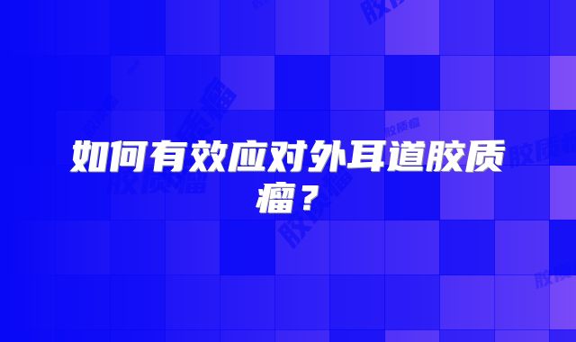 如何有效应对外耳道胶质瘤？