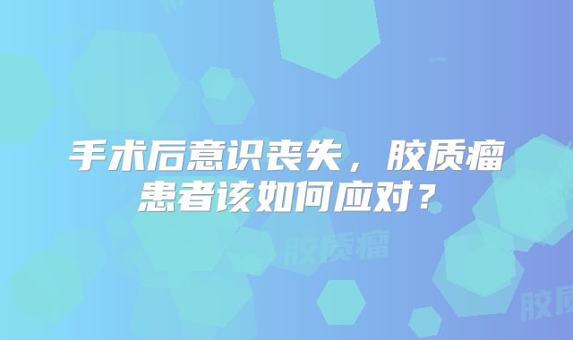 手术后意识丧失，胶质瘤患者该如何应对？