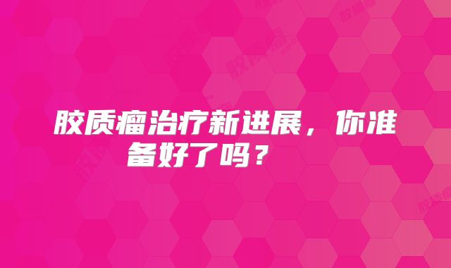 胶质瘤治疗新进展，你准备好了吗？  