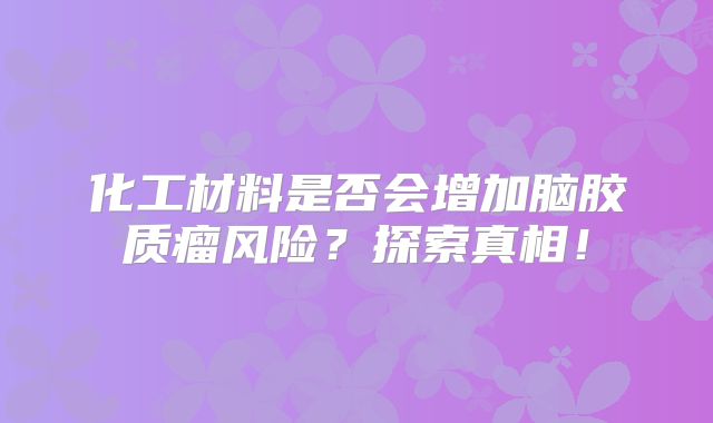 化工材料是否会增加脑胶质瘤风险？探索真相！