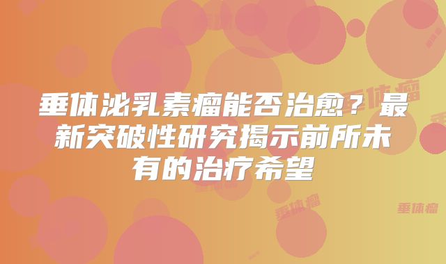 垂体泌乳素瘤能否治愈？最新突破性研究揭示前所未有的治疗希望
