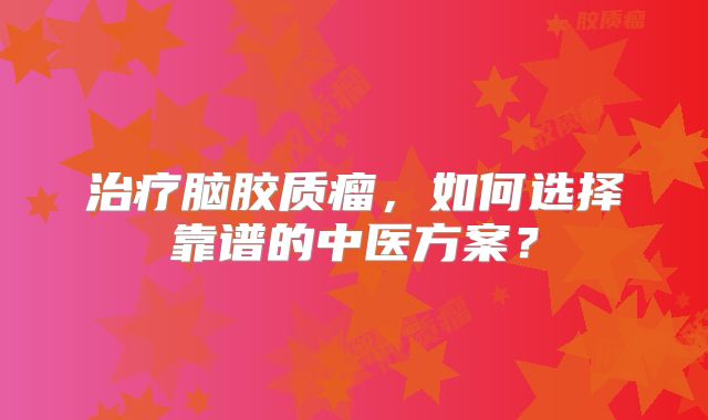 治疗脑胶质瘤，如何选择靠谱的中医方案？