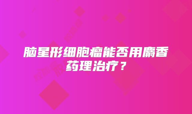 脑星形细胞瘤能否用麝香药理治疗？