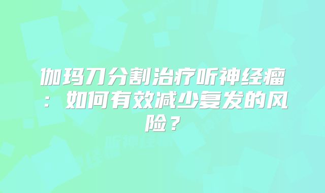 伽玛刀分割治疗听神经瘤：如何有效减少复发的风险？