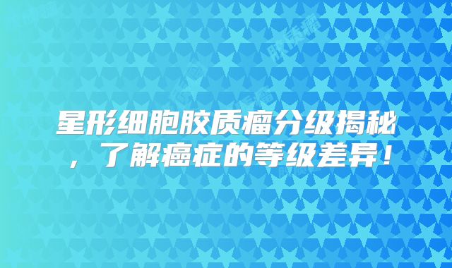 星形细胞胶质瘤分级揭秘，了解癌症的等级差异！