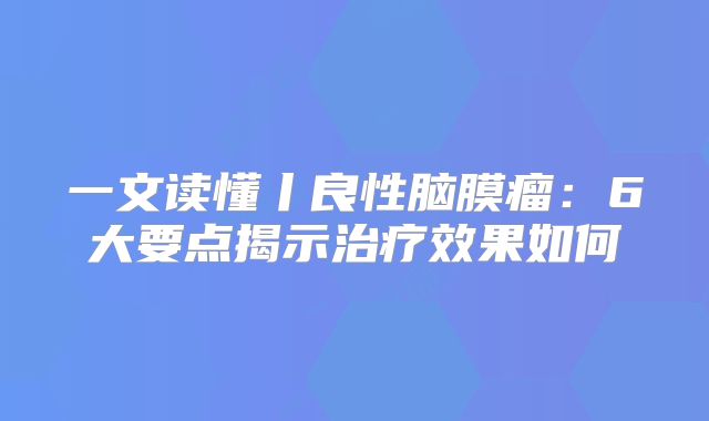 一文读懂丨良性脑膜瘤：6大要点揭示治疗效果如何
