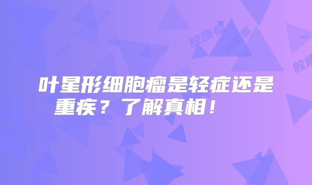 叶星形细胞瘤是轻症还是重疾？了解真相！  