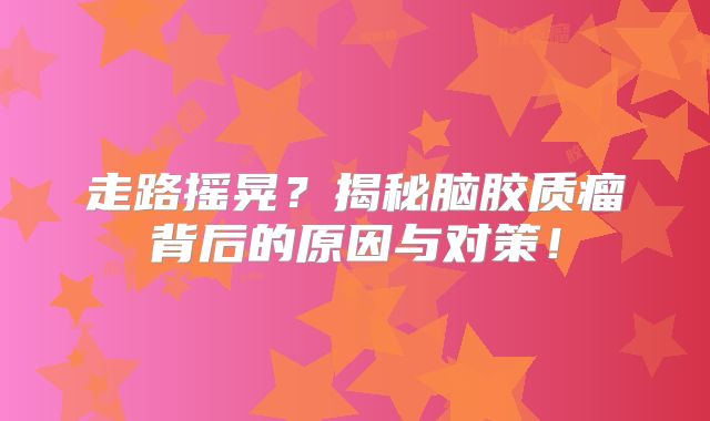 走路摇晃？揭秘脑胶质瘤背后的原因与对策！