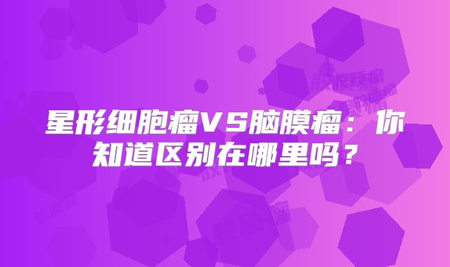 星形细胞瘤VS脑膜瘤：你知道区别在哪里吗？