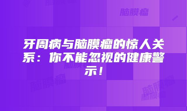 牙周病与脑膜瘤的惊人关系：你不能忽视的健康警示！
