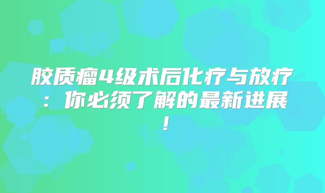 胶质瘤4级术后化疗与放疗：你必须了解的最新进展！