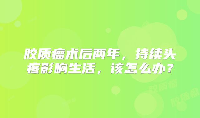 胶质瘤术后两年，持续头疼影响生活，该怎么办？