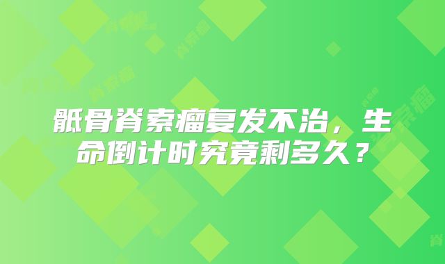 骶骨脊索瘤复发不治，生命倒计时究竟剩多久？