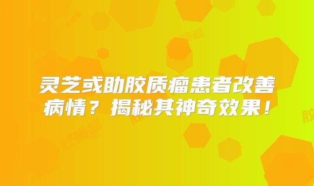 灵芝或助胶质瘤患者改善病情？揭秘其神奇效果！