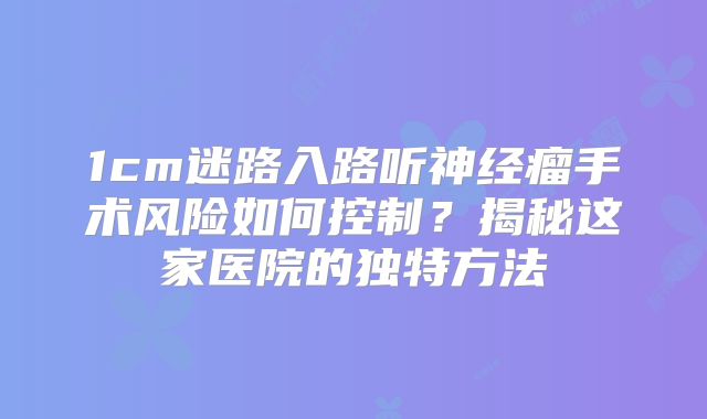 1cm迷路入路听神经瘤手术风险如何控制？揭秘这家医院的独特方法