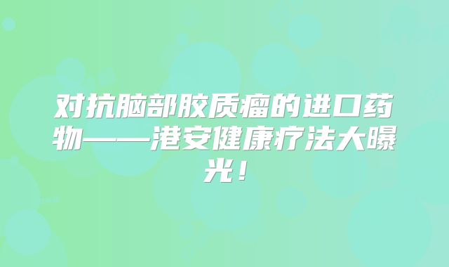 对抗脑部胶质瘤的进口药物——港安健康疗法大曝光！