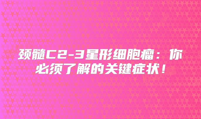 颈髓C2-3星形细胞瘤：你必须了解的关键症状！
