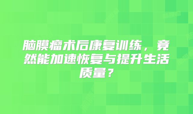 脑膜瘤术后康复训练，竟然能加速恢复与提升生活质量？