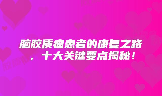 脑胶质瘤患者的康复之路，十大关键要点揭秘！