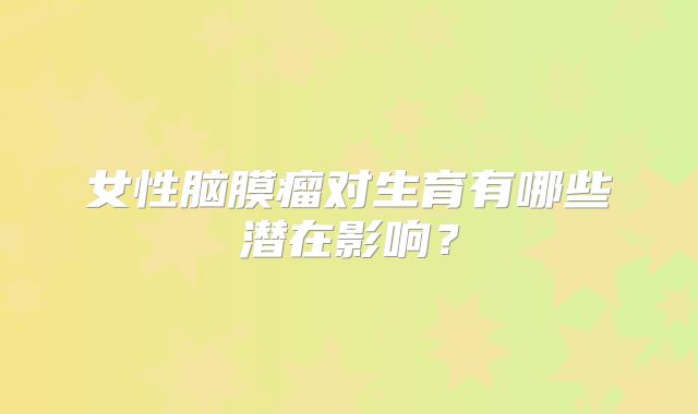 女性脑膜瘤对生育有哪些潜在影响？