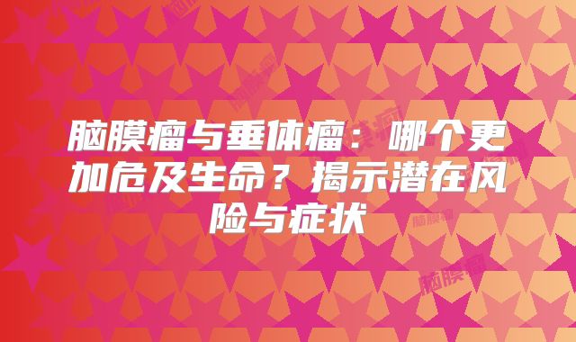 脑膜瘤与垂体瘤：哪个更加危及生命？揭示潜在风险与症状