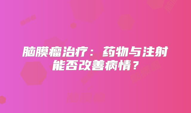脑膜瘤治疗：药物与注射能否改善病情？