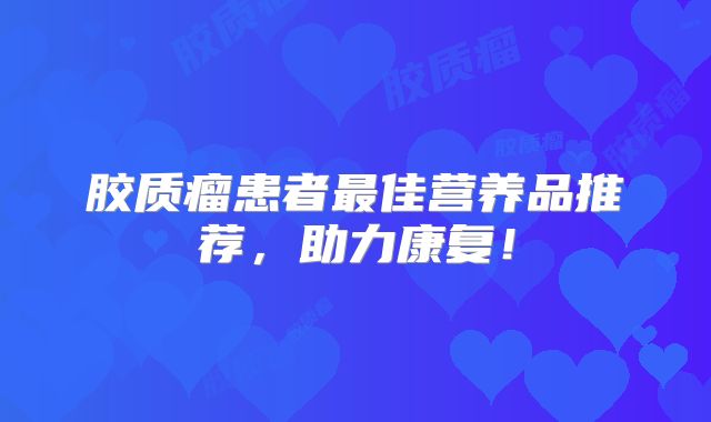 胶质瘤患者最佳营养品推荐，助力康复！