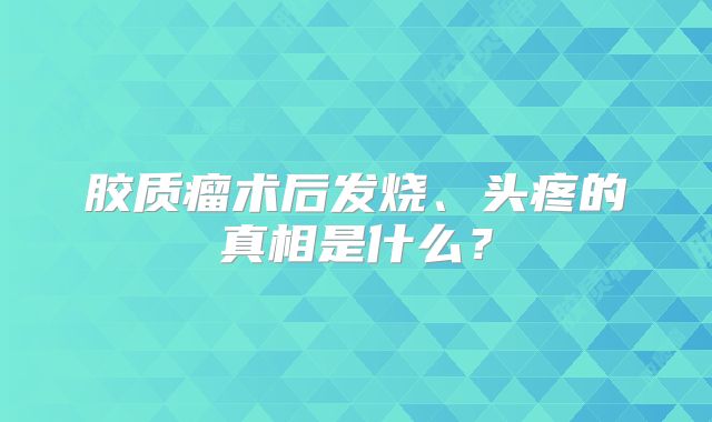 胶质瘤术后发烧、头疼的真相是什么？