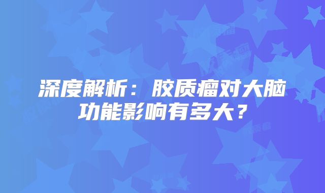 深度解析：胶质瘤对大脑功能影响有多大？