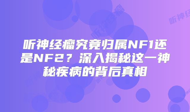 听神经瘤究竟归属NF1还是NF2？深入揭秘这一神秘疾病的背后真相
