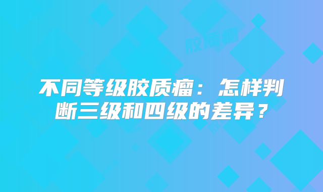 不同等级胶质瘤：怎样判断三级和四级的差异？