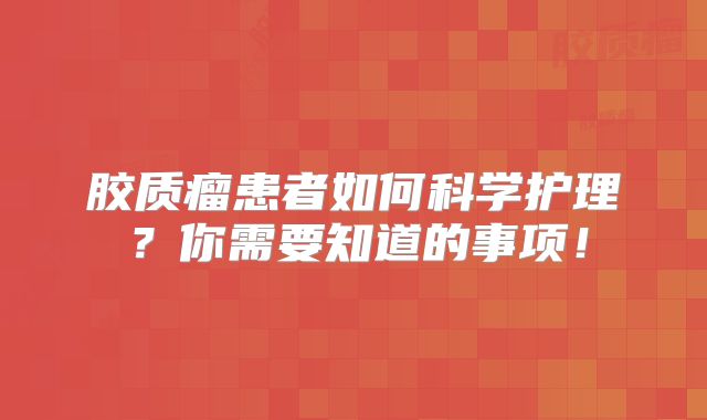 胶质瘤患者如何科学护理？你需要知道的事项！
