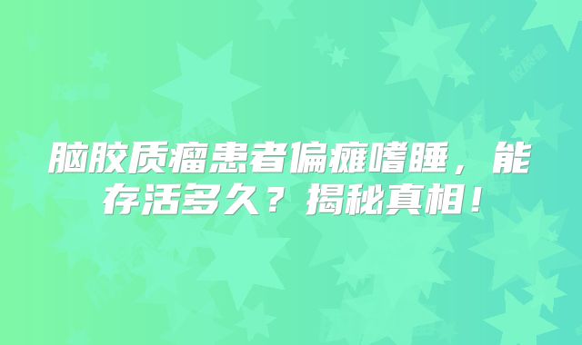 脑胶质瘤患者偏瘫嗜睡，能存活多久？揭秘真相！