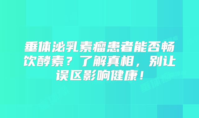 垂体泌乳素瘤患者能否畅饮酵素？了解真相，别让误区影响健康！