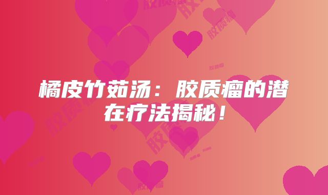 橘皮竹茹汤：胶质瘤的潜在疗法揭秘！
