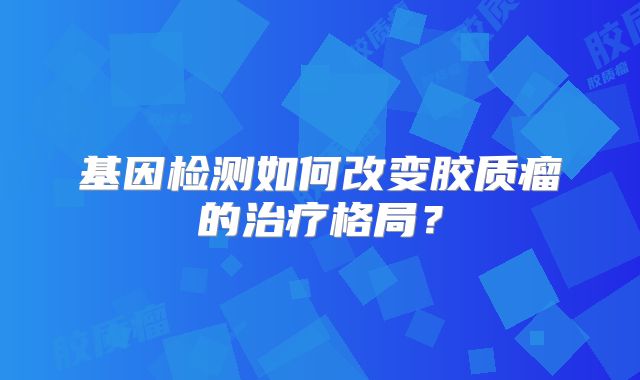基因检测如何改变胶质瘤的治疗格局？