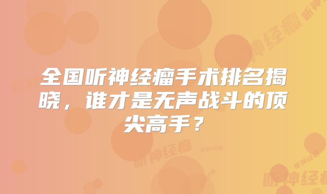 全国听神经瘤手术排名揭晓，谁才是无声战斗的顶尖高手？