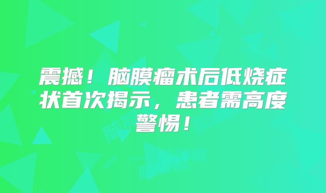 震撼！脑膜瘤术后低烧症状首次揭示，患者需高度警惕！