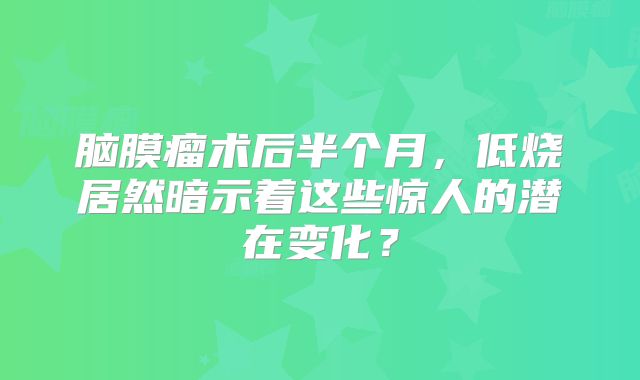 脑膜瘤术后半个月，低烧居然暗示着这些惊人的潜在变化？
