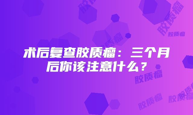 术后复查胶质瘤：三个月后你该注意什么？