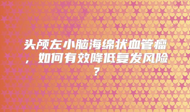 头颅左小脑海绵状血管瘤，如何有效降低复发风险？